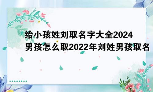 给小孩姓刘取名字大全2024男孩怎么取2022年刘姓男孩取名