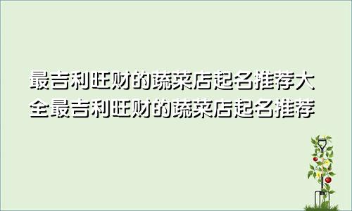 最吉利旺财的蔬菜店起名推荐大全最吉利旺财的蔬菜店起名推荐