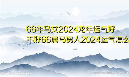 66年马女2024龙年运气好不好66属马男人2024运气怎么样