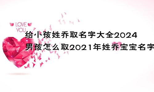 给小孩姓乔取名字大全2024男孩怎么取2021年姓乔宝宝名字