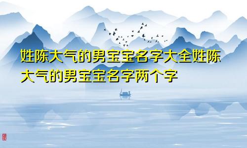 姓陈大气的男宝宝名字大全姓陈大气的男宝宝名字两个字