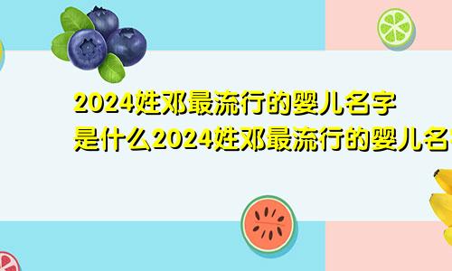 2024姓邓最流行的婴儿名字是什么2024姓邓最流行的婴儿名字大全