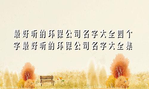 最好听的环保公司名字大全四个字最好听的环保公司名字大全集