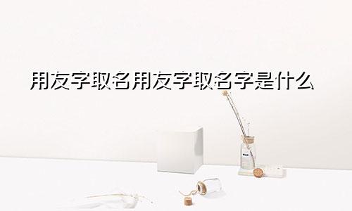 用友字取名用友字取名字是什么