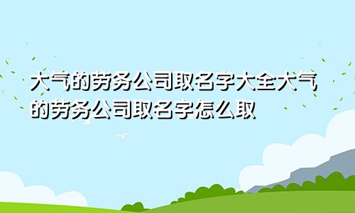 大气的劳务公司取名字大全大气的劳务公司取名字怎么取