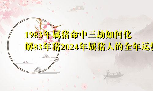 1983年属猪命中三劫如何化解83年猪2024年属猪人的全年运势