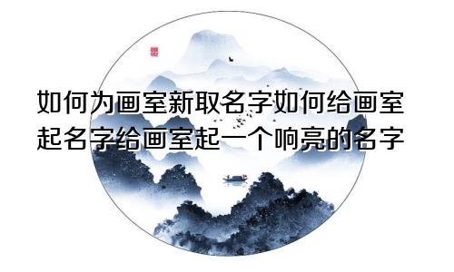 如何为画室新取名字如何给画室起名字给画室起一个响亮的名字