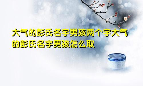 大气的彭氏名字男孩两个字大气的彭氏名字男孩怎么取