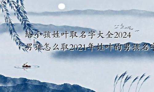 给小孩姓叶取名字大全2024男孩怎么取2021年姓叶的男孩名字