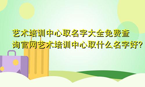 艺术培训中心取名字大全免费查询官网艺术培训中心取什么名字好?