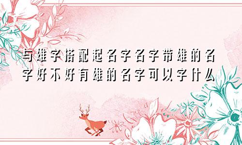 与雄字搭配起名字名字带雄的名字好不好有雄的名字可以字什么