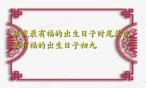 属虎最有福的出生日子时尾属虎最有福的出生日子初九