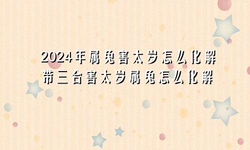 2024年属兔害太岁怎么化解带三合害太岁属兔怎么化解