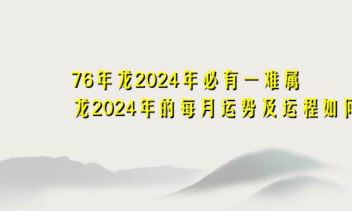 76年龙2024年必有一难属龙2024年的每月运势及运程如何