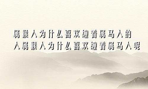 属猴人为什么喜欢缠着属马人的人属猴人为什么喜欢缠着属马人呢