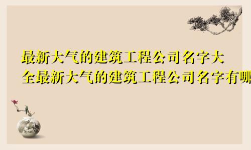 最新大气的建筑工程公司名字大全最新大气的建筑工程公司名字有哪些