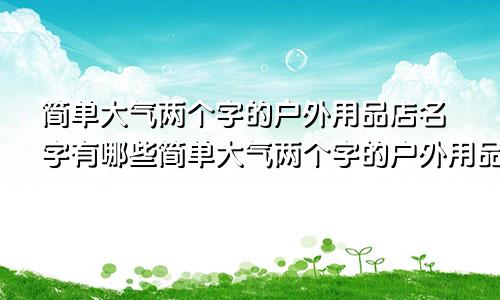 简单大气两个字的户外用品店名字有哪些简单大气两个字的户外用品店名字怎么取