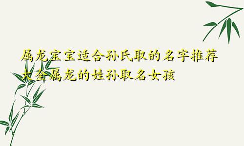 属龙宝宝适合孙氏取的名字推荐大全属龙的姓孙取名女孩