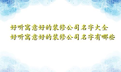 好听寓意好的装修公司名字大全好听寓意好的装修公司名字有哪些