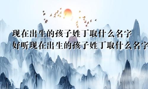 现在出生的孩子姓丁取什么名字好听现在出生的孩子姓丁取什么名字好呢