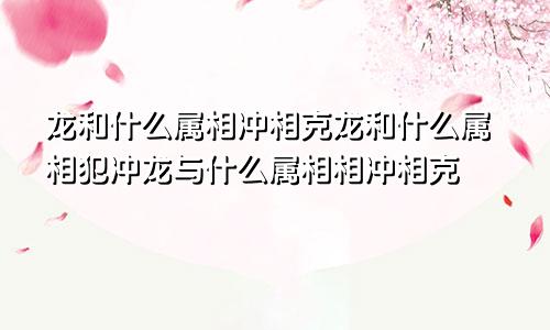 龙和什么属相冲相克龙和什么属相犯冲龙与什么属相相冲相克