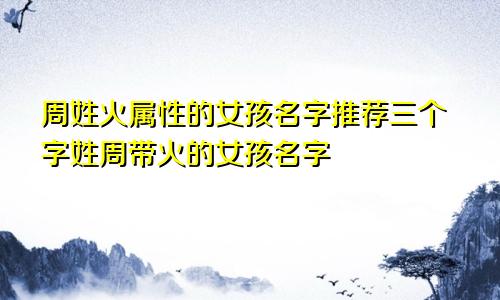 周姓火属性的女孩名字推荐三个字姓周带火的女孩名字