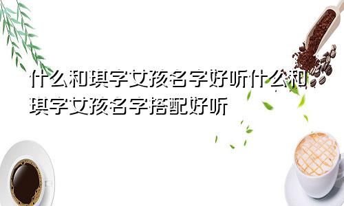 什么和琪字女孩名字好听什么和琪字女孩名字搭配好听