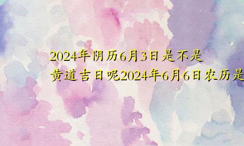 2024年阴历6月3日是不是黄道吉日呢2024年6月6日农历是多少