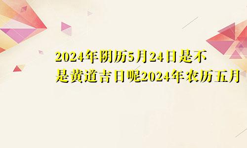 2024年阴历5月24日是不是黄道吉日呢2024年农历五月