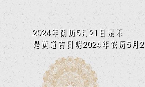 2024年阴历5月21日是不是黄道吉日呢2024年农历5月21