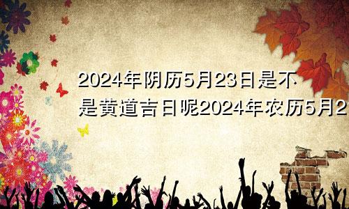 2024年阴历5月23日是不是黄道吉日呢2024年农历5月21