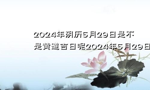 2024年阴历5月29日是不是黄道吉日呢2024年5月29日农历