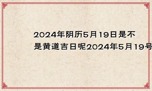 2024年阴历5月19日是不是黄道吉日呢2024年5月19号是阴历的
