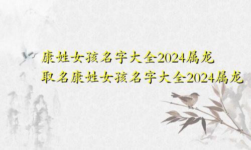 康姓女孩名字大全2024属龙取名康姓女孩名字大全2024属龙