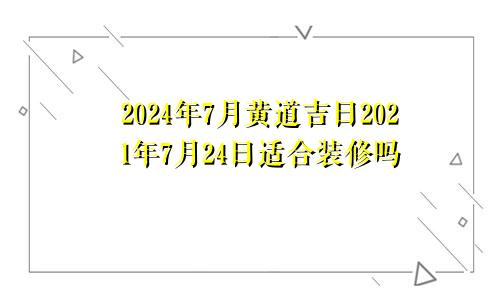 2024年7月黄道吉日2021年7月24日适合装修吗