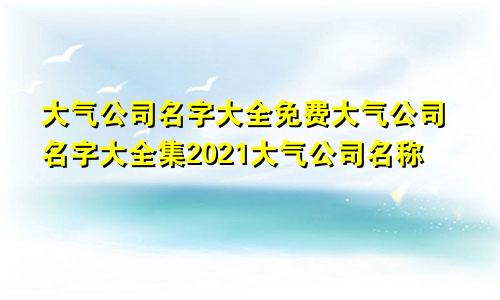 大气公司名字大全免费大气公司名字大全集2021大气公司名称